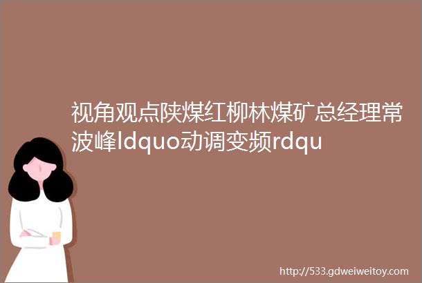 视角观点陕煤红柳林煤矿总经理常波峰ldquo动调变频rdquo模式的智能通风系统探索与实践